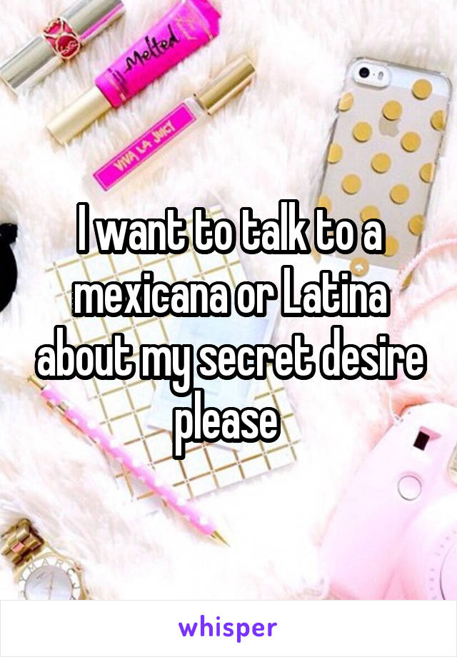 I want to talk to a mexicana or Latina about my secret desire please 