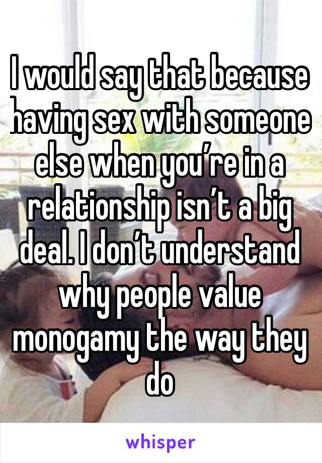 I would say that because having sex with someone else when you’re in a relationship isn’t a big deal. I don’t understand why people value monogamy the way they do