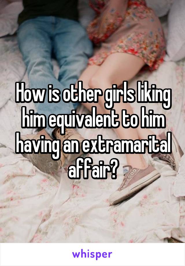 How is other girls liking him equivalent to him having an extramarital affair?