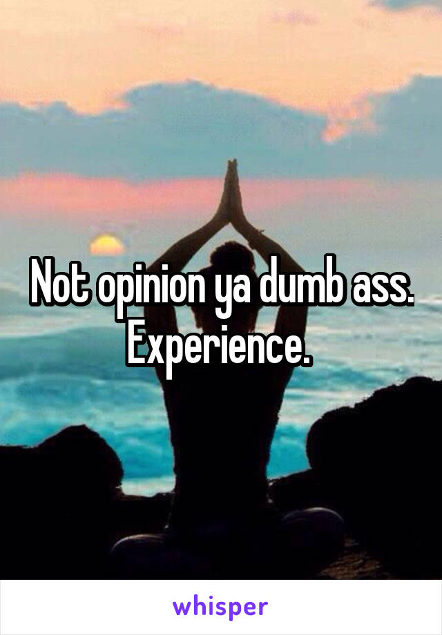 Not opinion ya dumb ass. Experience. 