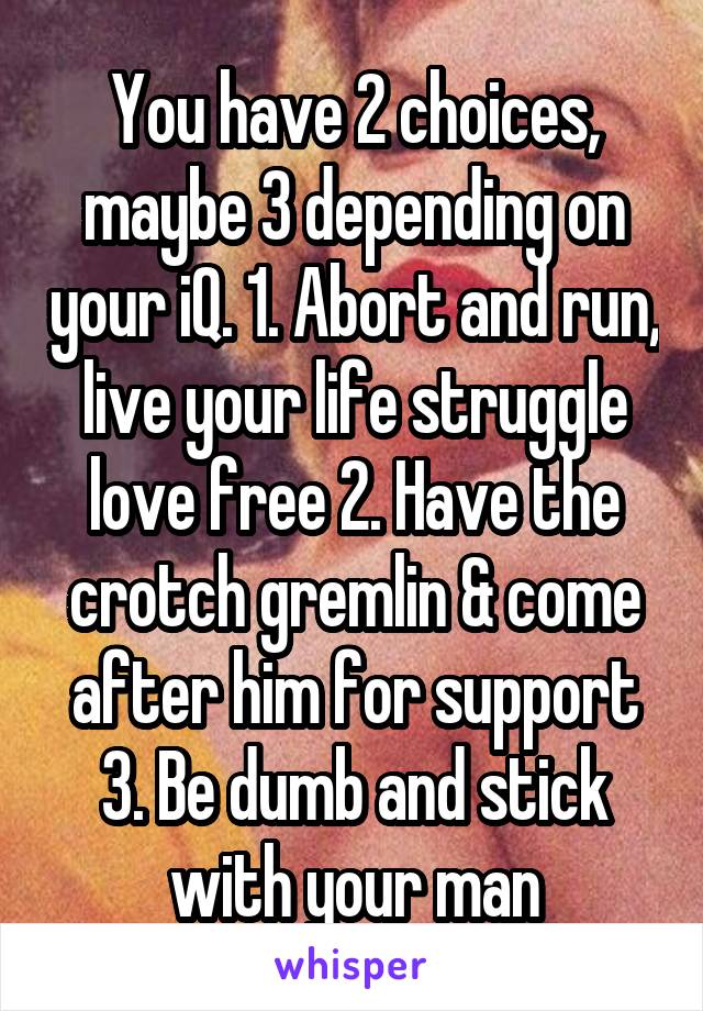 You have 2 choices, maybe 3 depending on your iQ. 1. Abort and run, live your life struggle love free 2. Have the crotch gremlin & come after him for support 3. Be dumb and stick with your man