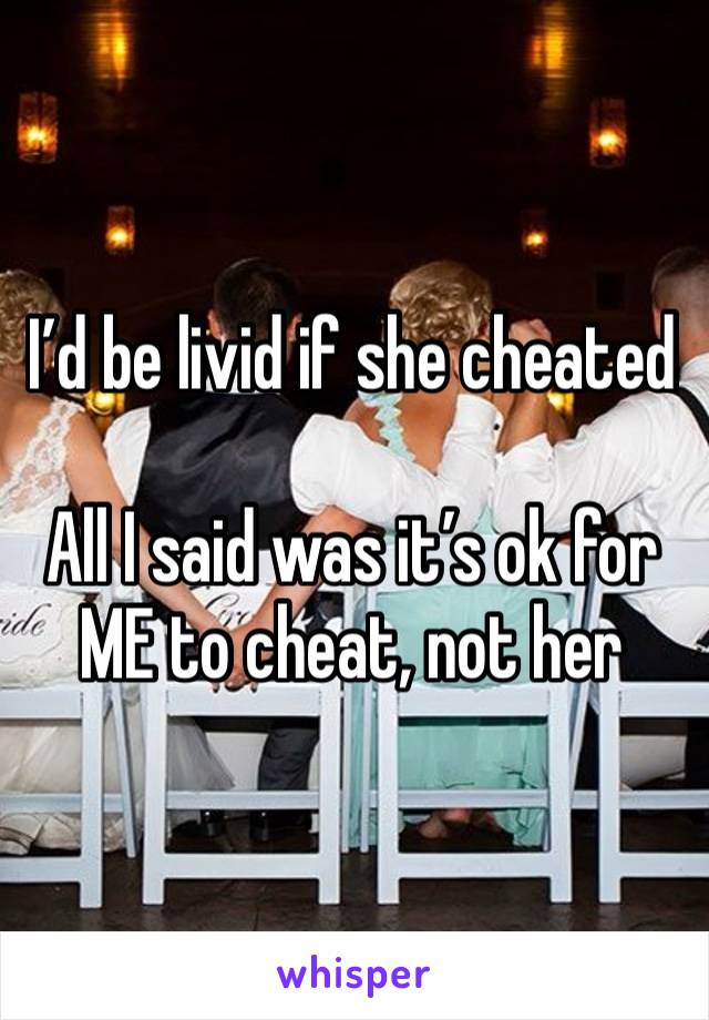 I’d be livid if she cheated

All I said was it’s ok for ME to cheat, not her