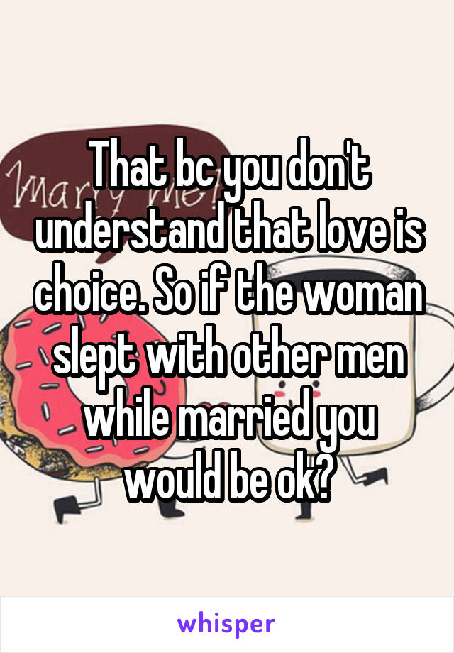 That bc you don't understand that love is choice. So if the woman slept with other men while married you would be ok?