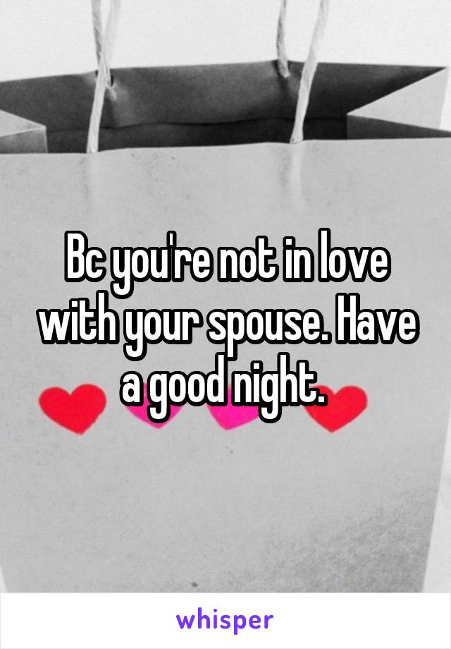 Bc you're not in love with your spouse. Have a good night. 