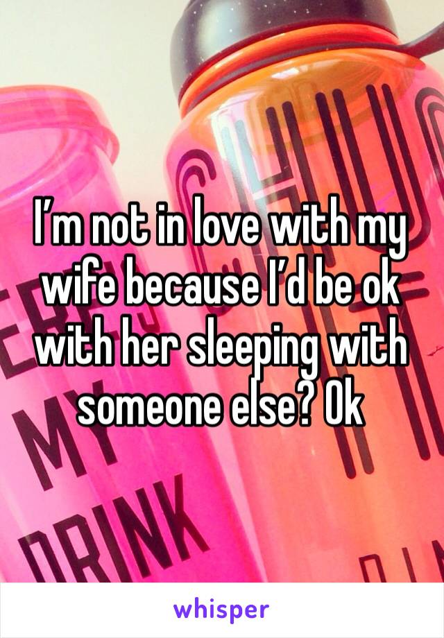 I’m not in love with my wife because I’d be ok with her sleeping with someone else? Ok