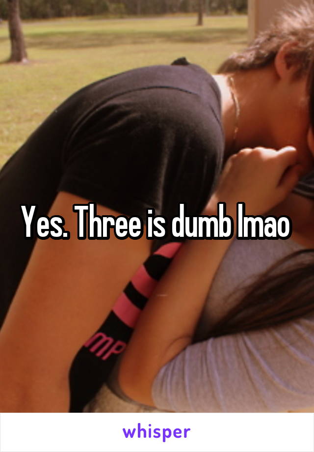 Yes. Three is dumb lmao 