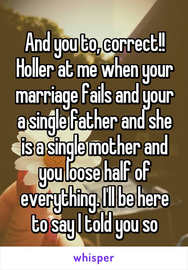 And you to, correct!! Holler at me when your marriage fails and your a single father and she is a single mother and you loose half of everything. I'll be here to say I told you so