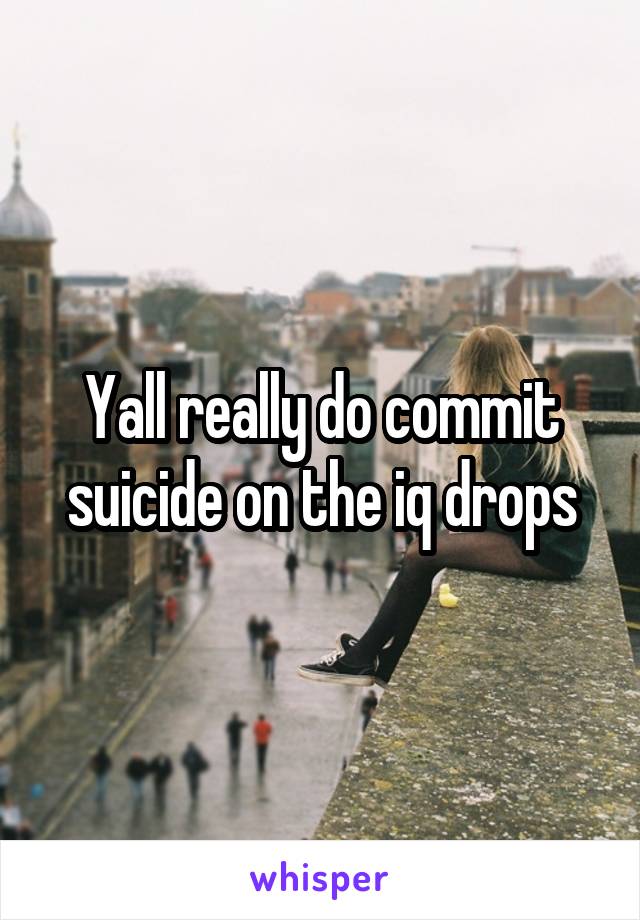 Yall really do commit suicide on the iq drops