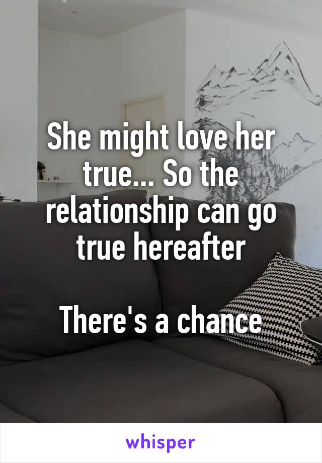 She might love her true... So the relationship can go true hereafter

There's a chance