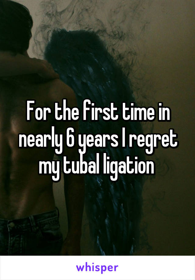 For the first time in nearly 6 years I regret my tubal ligation 