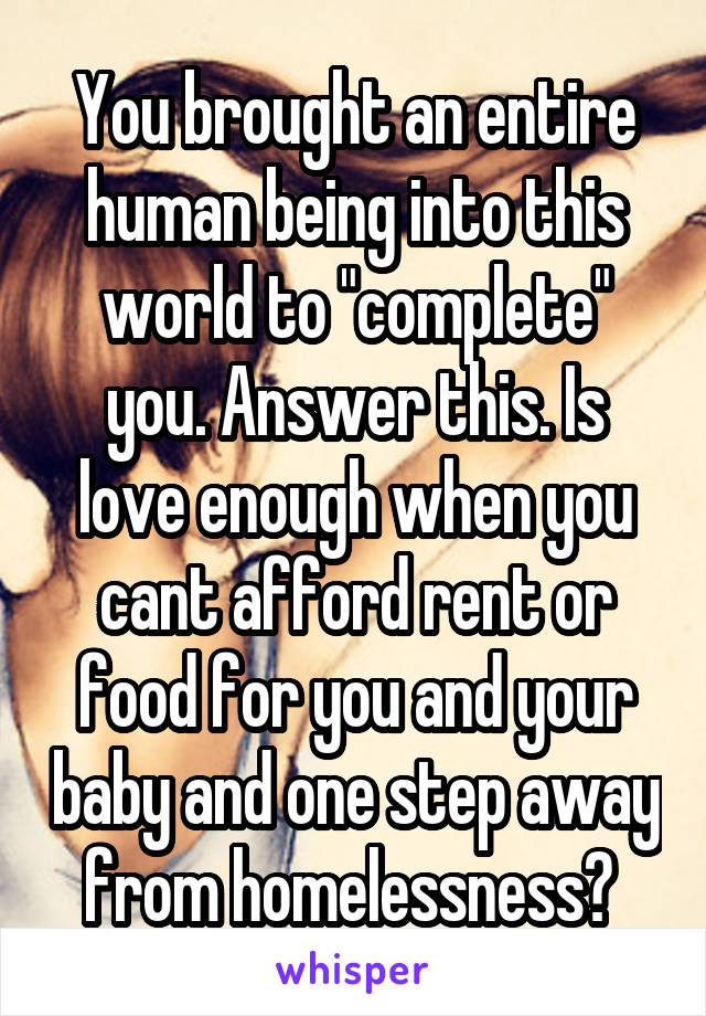 You brought an entire human being into this world to "complete" you. Answer this. Is love enough when you cant afford rent or food for you and your baby and one step away from homelessness? 