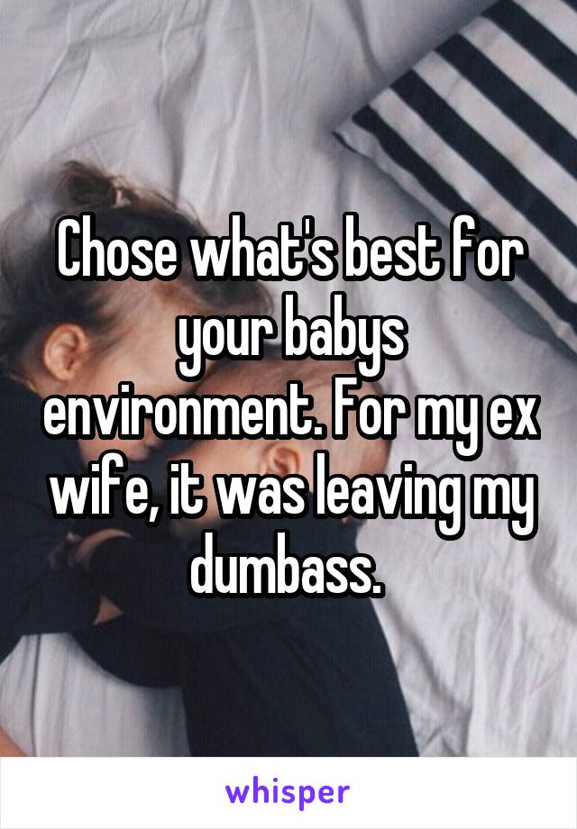 Chose what's best for your babys environment. For my ex wife, it was leaving my dumbass. 