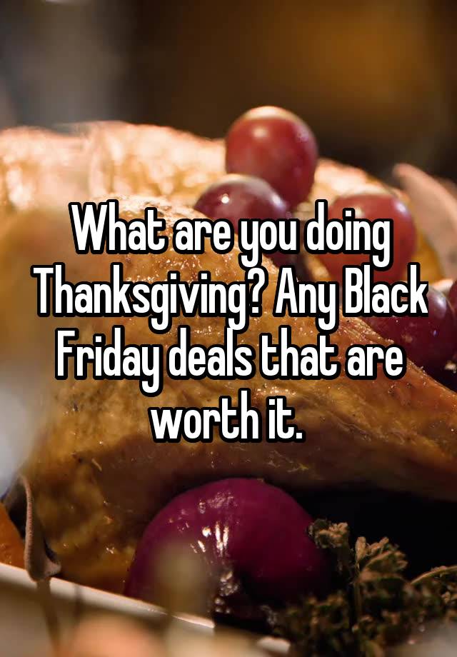 What are you doing Thanksgiving? Any Black Friday deals that are worth it. 