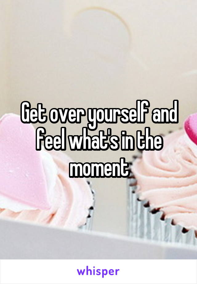 Get over yourself and feel what's in the moment