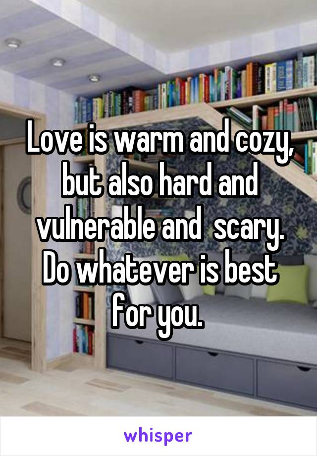 Love is warm and cozy, but also hard and vulnerable and  scary. Do whatever is best for you. 