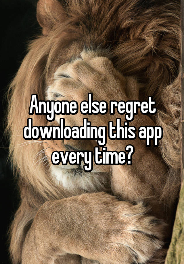 Anyone else regret downloading this app every time?