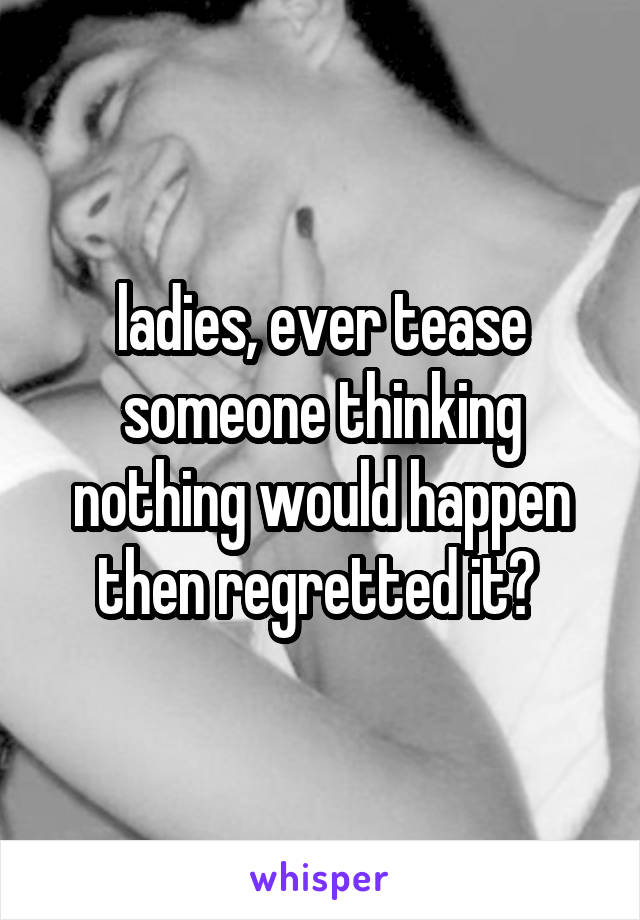 ladies, ever tease someone thinking nothing would happen then regretted it? 