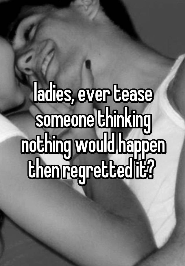 ladies, ever tease someone thinking nothing would happen then regretted it? 