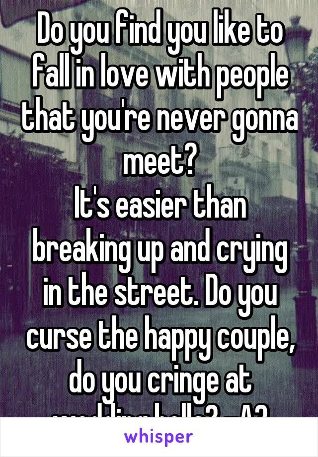 Do you find you like to fall in love with people that you're never gonna meet?
It's easier than breaking up and crying in the street. Do you curse the happy couple, do you cringe at wedding bells? -A3