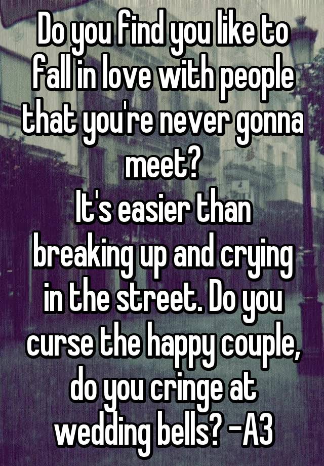 Do you find you like to fall in love with people that you're never gonna meet?
It's easier than breaking up and crying in the street. Do you curse the happy couple, do you cringe at wedding bells? -A3