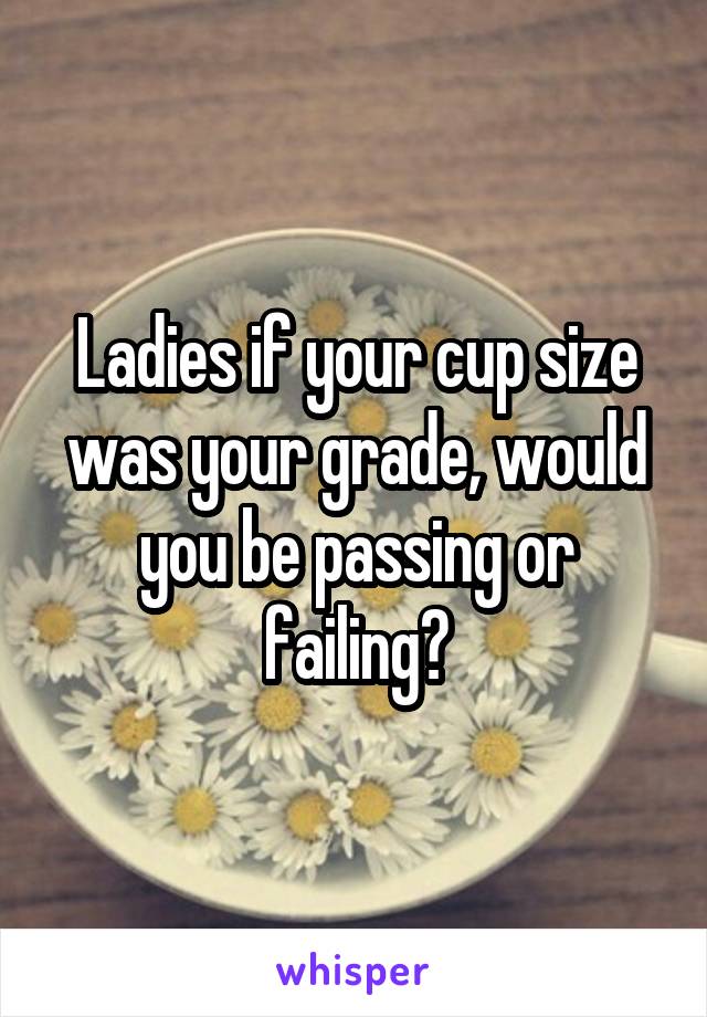 Ladies if your cup size was your grade, would you be passing or failing?