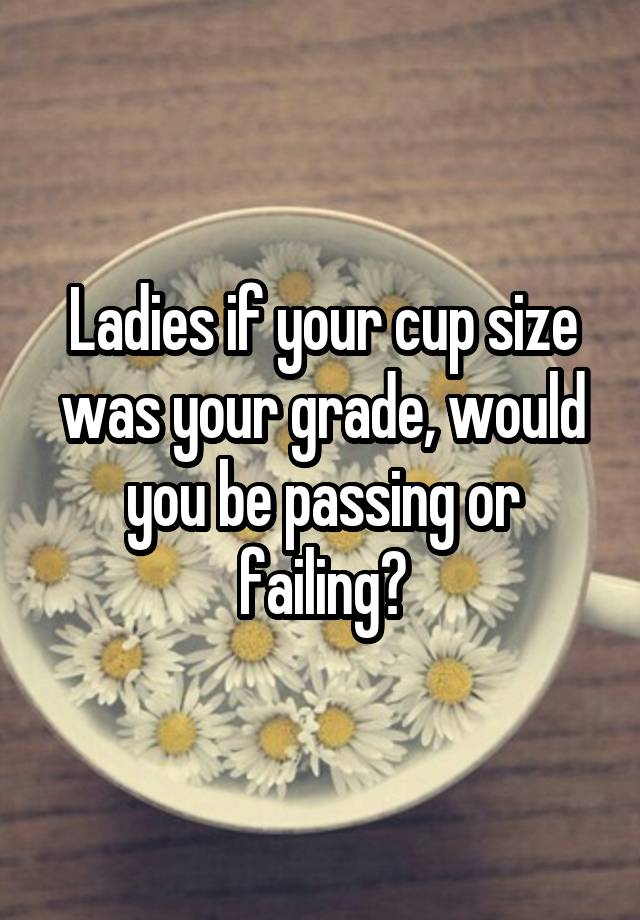 Ladies if your cup size was your grade, would you be passing or failing?