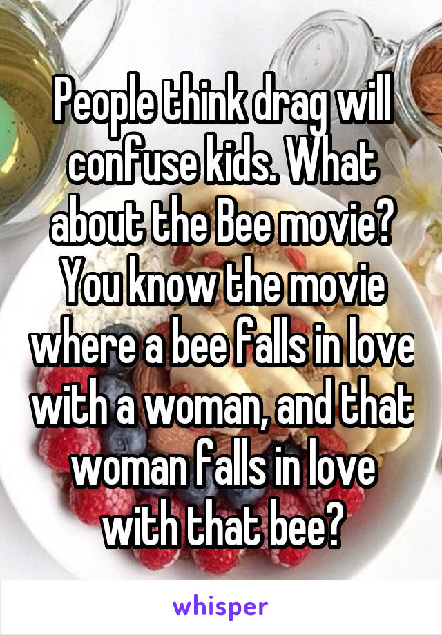 People think drag will confuse kids. What about the Bee movie? You know the movie where a bee falls in love with a woman, and that woman falls in love with that bee?