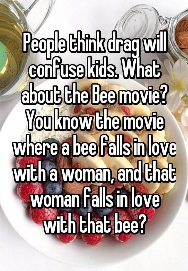 People think drag will confuse kids. What about the Bee movie? You know the movie where a bee falls in love with a woman, and that woman falls in love with that bee?