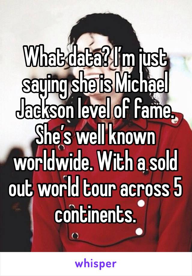 What data? I’m just saying she is Michael Jackson level of fame. She’s well known worldwide. With a sold out world tour across 5 continents. 