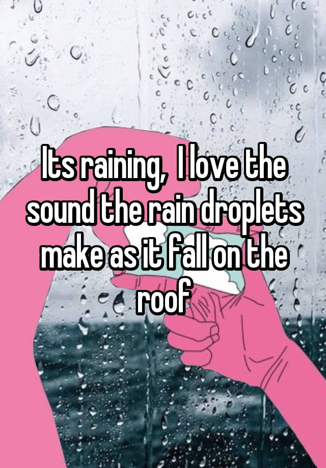 Its raining,  I love the sound the rain droplets make as it fall on the roof