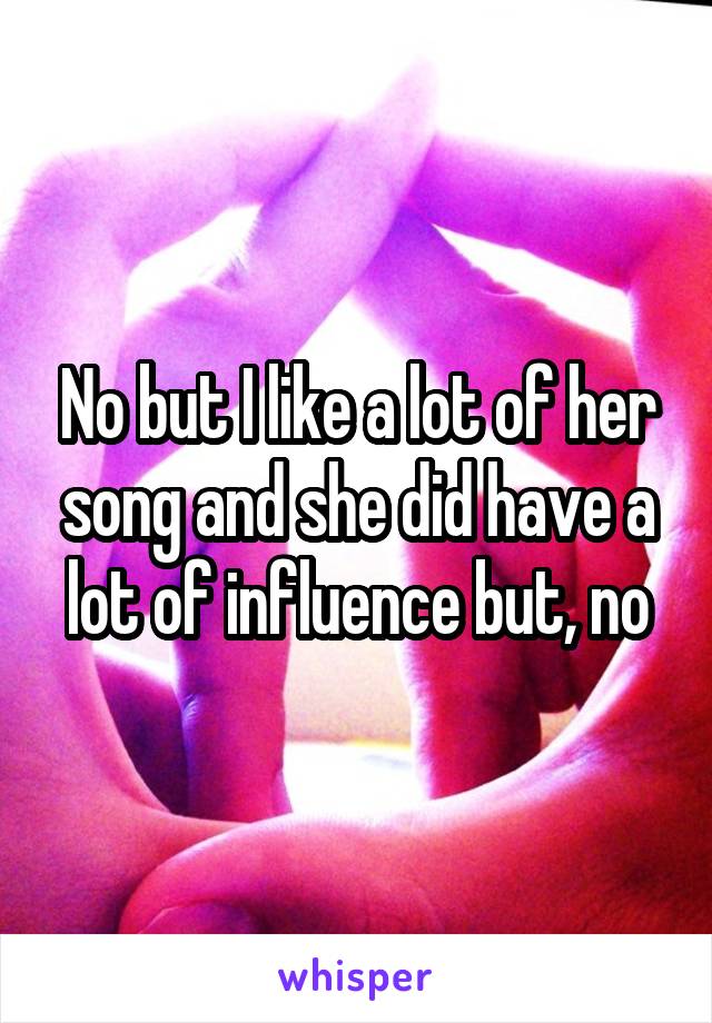 No but I like a lot of her song and she did have a lot of influence but, no