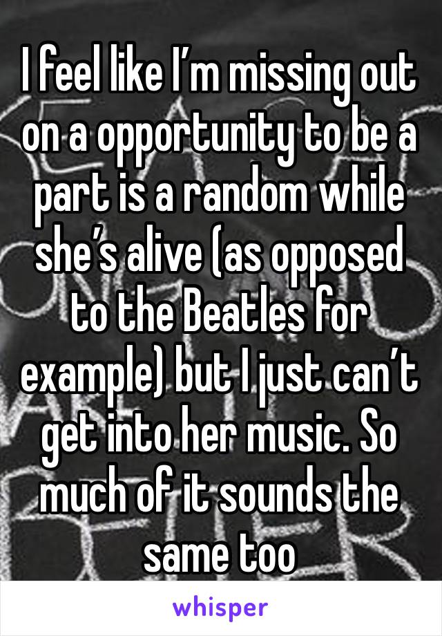 I feel like I’m missing out on a opportunity to be a part is a random while she’s alive (as opposed to the Beatles for example) but I just can’t get into her music. So much of it sounds the same too