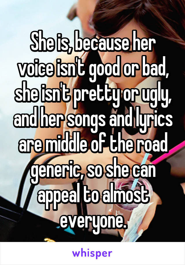 She is, because her voice isn't good or bad, she isn't pretty or ugly, and her songs and lyrics are middle of the road generic, so she can appeal to almost everyone.