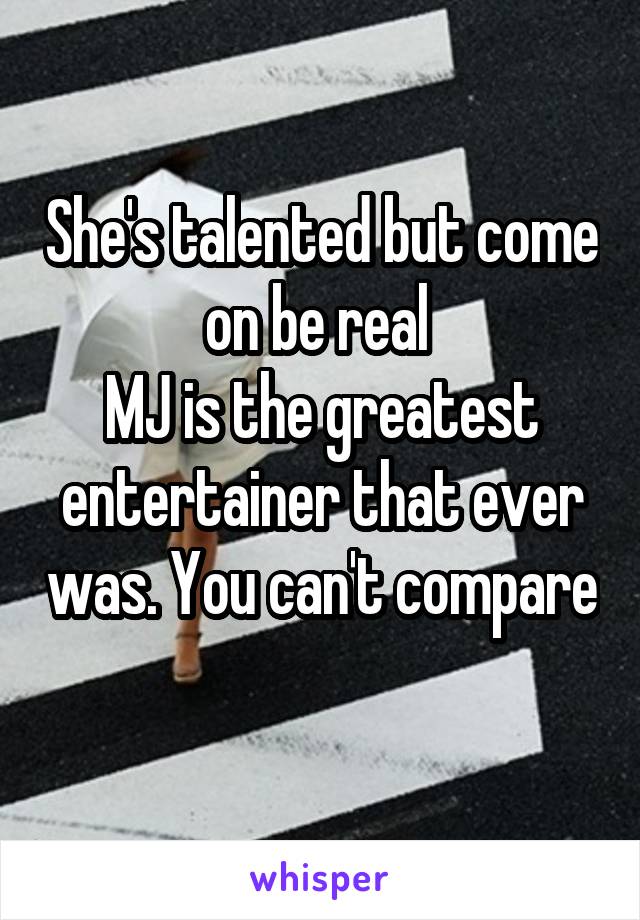 She's talented but come on be real 
MJ is the greatest entertainer that ever was. You can't compare 