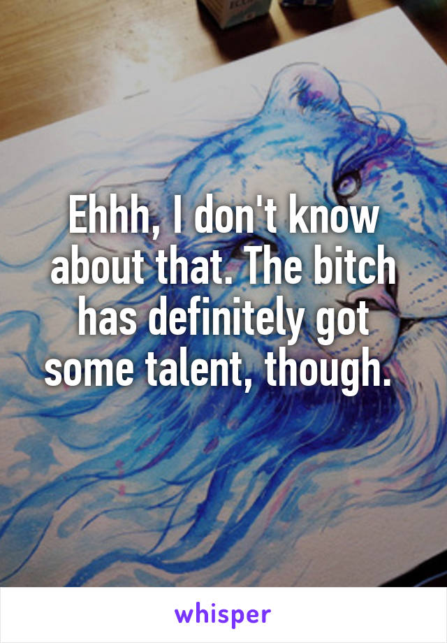 Ehhh, I don't know about that. The bitch has definitely got some talent, though. 
