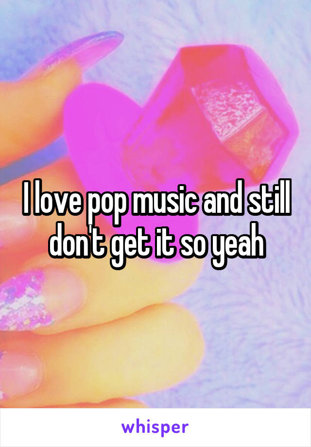 I love pop music and still don't get it so yeah