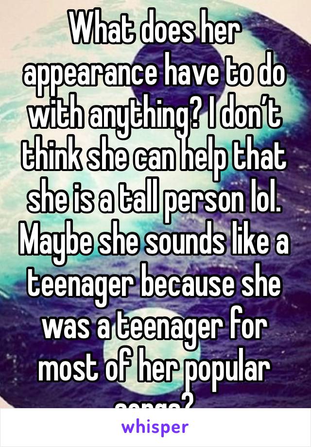 What does her appearance have to do with anything? I don’t think she can help that she is a tall person lol. Maybe she sounds like a teenager because she was a teenager for most of her popular songs?