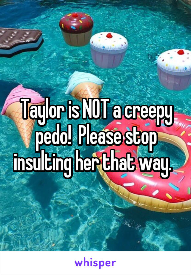 Taylor is NOT a creepy pedo!  Please stop insulting her that way.  