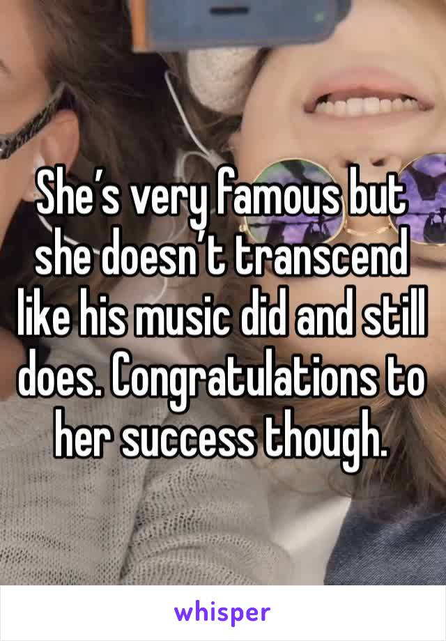 She’s very famous but she doesn’t transcend like his music did and still does. Congratulations to her success though.