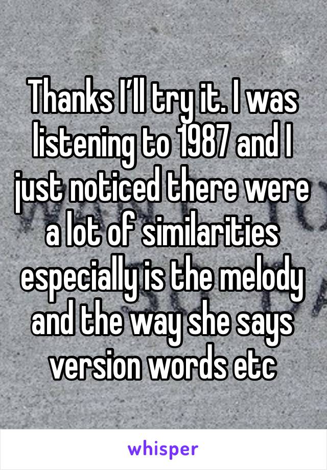 Thanks I’ll try it. I was listening to 1987 and I just noticed there were a lot of similarities especially is the melody and the way she says version words etc