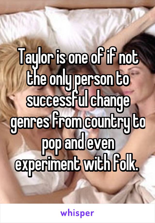 Taylor is one of if not the only person to successful change genres from country to pop and even experiment with folk. 