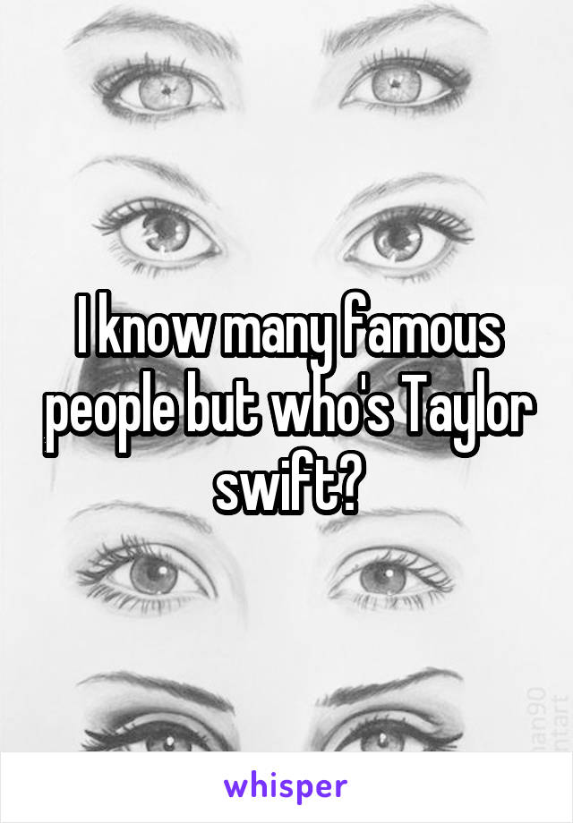 I know many famous people but who's Taylor swift?