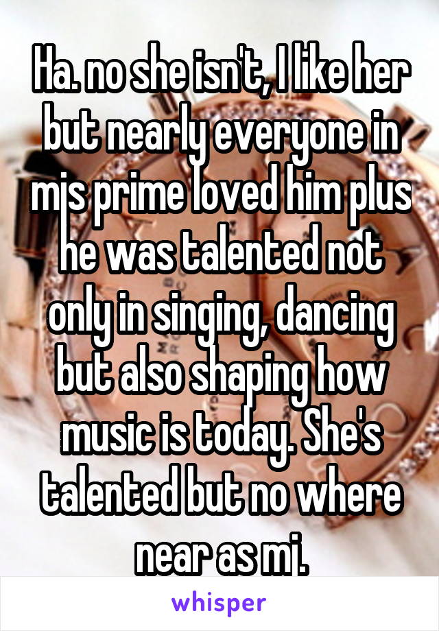 Ha. no she isn't, I like her but nearly everyone in mjs prime loved him plus he was talented not only in singing, dancing but also shaping how music is today. She's talented but no where near as mj.