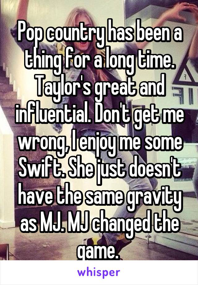 Pop country has been a thing for a long time. Taylor's great and influential. Don't get me wrong, I enjoy me some Swift. She just doesn't have the same gravity as MJ. MJ changed the game. 