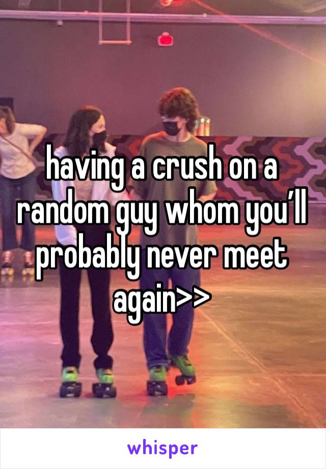 having a crush on a random guy whom you’ll probably never meet again>>