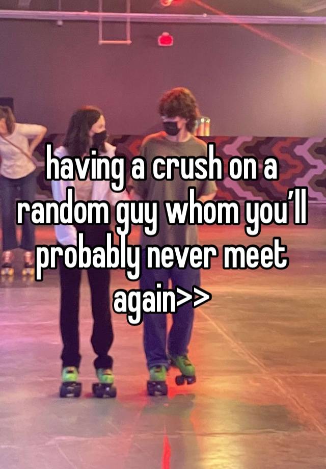 having a crush on a random guy whom you’ll probably never meet again>>