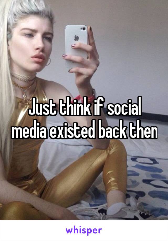 Just think if social media existed back then