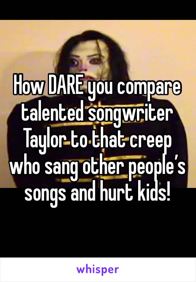 How DARE you compare talented songwriter Taylor to that creep who sang other people’s songs and hurt kids!