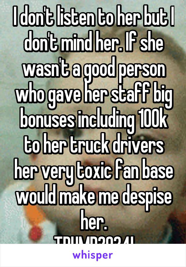 I don't listen to her but I don't mind her. If she wasn't a good person who gave her staff big bonuses including 100k to her truck drivers her very toxic fan base would make me despise her.
TRUMP2024!