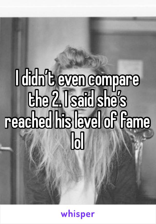 I didn’t even compare the 2. I said she’s reached his level of fame lol 